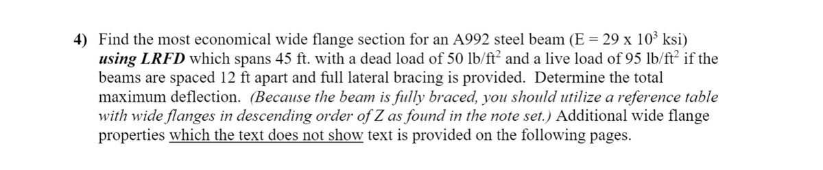 4) Find the most economical wide flange section for an A992 steel beam (E = 29 x 10³ ksi)
using LRFD which spans 45 ft. with a dead load of 50 lb/ft² and a live load of 95 lb/ft² if the
beams are spaced 12 ft apart and full lateral bracing is provided. Determine the total
maximum deflection. (Because the beam is fully braced, you should utilize a reference table
with wide flanges in descending order of Z as found in the note set.) Additional wide flange
properties which the text does not show text is provided on the following pages.
