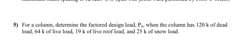 5) For a column, determine the factored design load, Pu, when the column has 120 k of dead
load, 64 k of live load, 19 k of live roof load, and 25 k of snow load.
