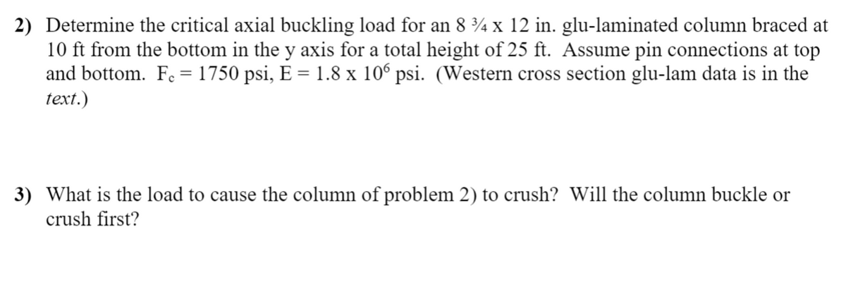 2) Determine the critical axial buckling load for an 8 ¾ x 12 in. glu-laminated column braced at
10 ft from the bottom in the y axis for a total height of 25 ft. Assume pin connections at top
and bottom. F. = 1750 psi, E = 1.8 x 10 psi. (Western cross section glu-lam data is in the
text.)
3) What is the load to cause the column of problem 2) to crush? Will the column buckle or
crush first?
