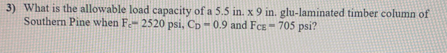 3) What is the allowable load capacity of a 5.5 in. x 9 in. glu-laminated timber column of
Southern Pine when F-= 2520 psi, Cp = 0.9 and FCE= 705 psi?
