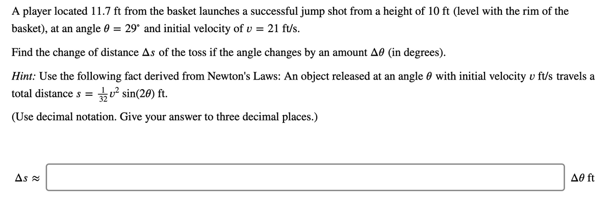 A player located 11.7 ft from the basket launches a successful jump shot from a height of 10 ft (level with the rim of the
basket), at an angle 0 = 29° and initial velocity of v = 21 ft/s.
Find the change of distance As of the toss if the angle changes by an amount A0 (in degrees).
Hint: Use the following fact derived from Newton's Laws: An object released at an angle 0 with initial velocity v ft/s travels a
total distance s =
32
u? sin(20) ft.
(Use decimal notation. Give your answer to three decimal places.)
As 2
Að ft
