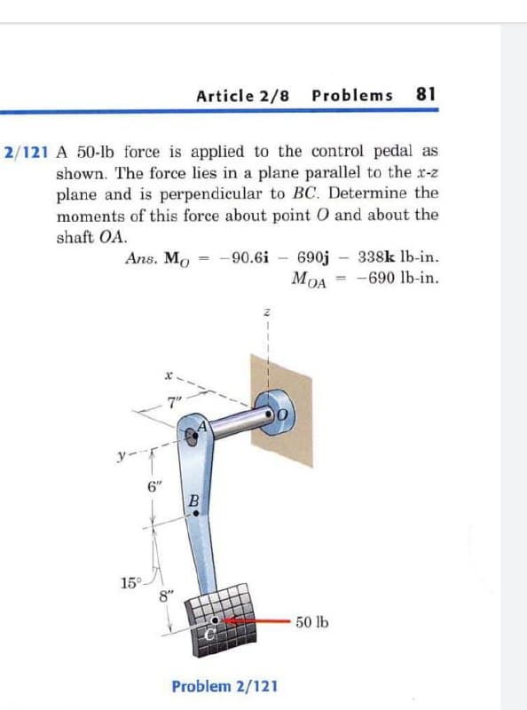 Article 2/8 Problems 81
2/121 A 50-lb force is applied to the control pedal as
shown. The force lies in a plane parallel to the r-z
plane and is perpendicular to BC. Determine the
moments of this force about point 0 and about the
shaft OA.
-90.6i - 690j - 338k lb-in.
MOA = -690 lb-in.
Ans. Mo
7"
y--
6"
15°
8"
50 lb
Problem 2/121
