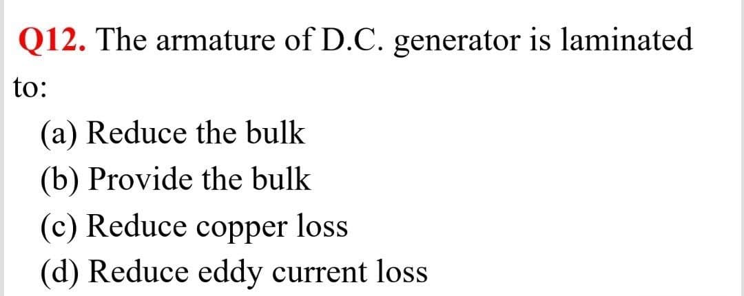 Q12. The armature of D.C. generator is laminated
to:
(a) Reduce the bulk
(b) Provide the bulk
(c) Reduce copper loss
(d) Reduce eddy current loss
