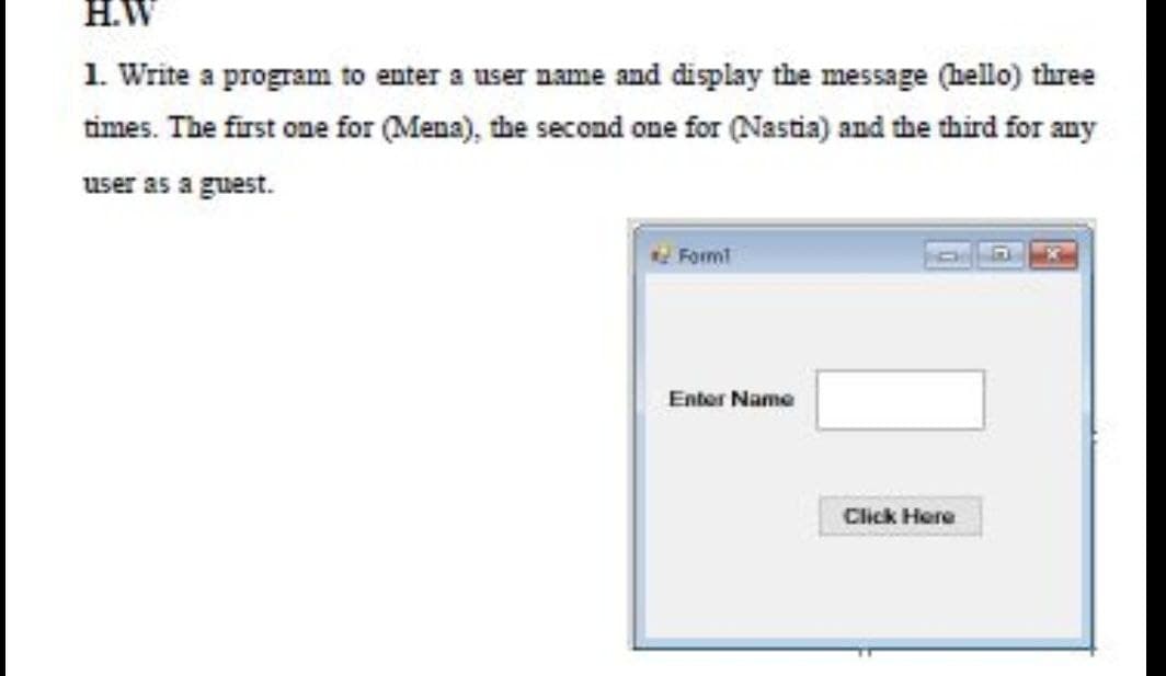 H.W
1. Write a program to enter a user name and display the message (hello) three
times. The first one for (Mena), the second one for (Nastia) and the third for any
user as a guest.
Formt
Enter Name
Click Here