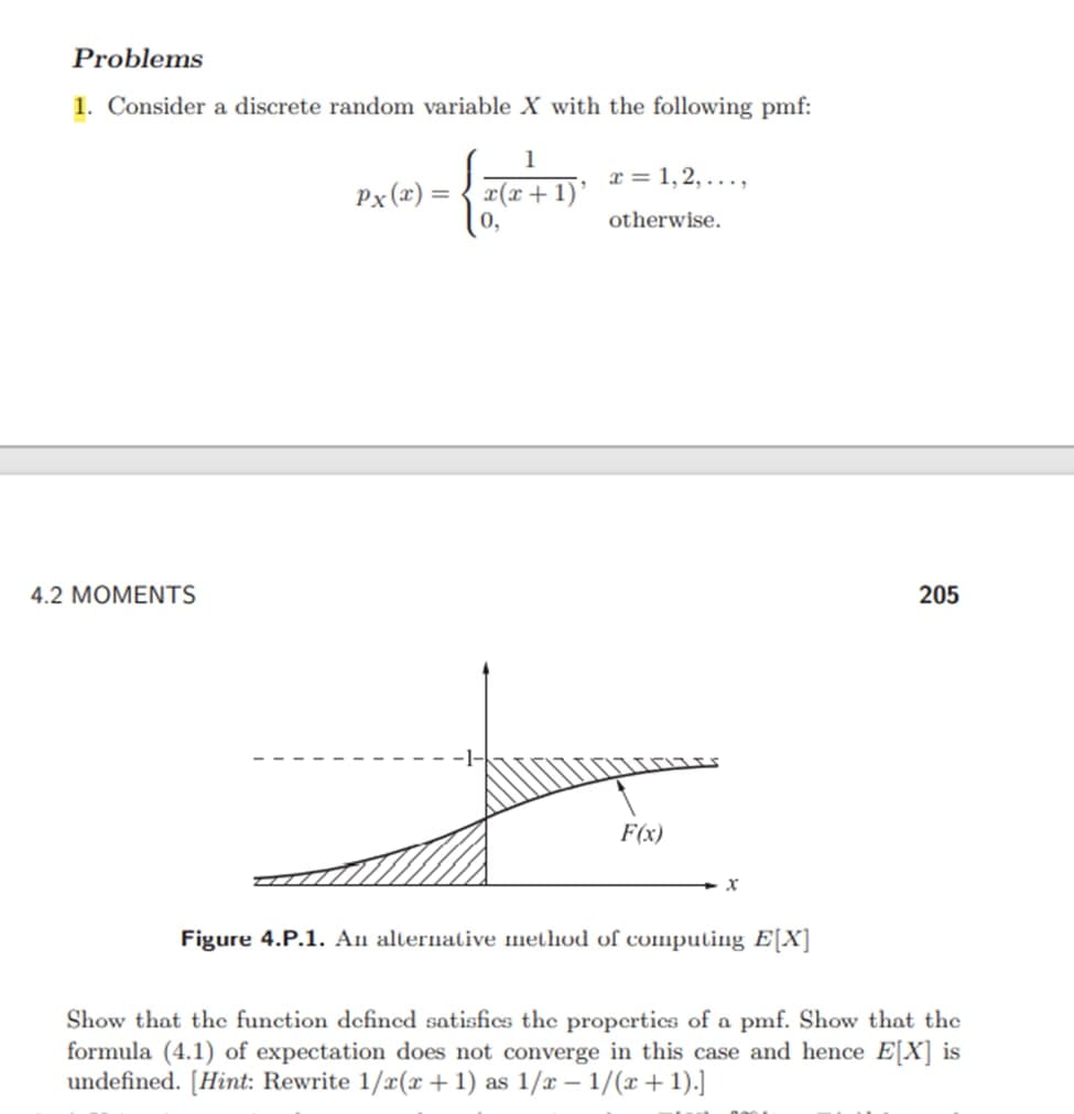 Problems
1. Consider a discrete random variable X with the following pmf:
1
x = 1,2,...,
9
Px(x) =
x(x + 1)
0,
otherwise.
4.2 MOMENTS
F(x)
X
Figure 4.P.1. An alternative method of computing E[X]
Show that the function defined satisfies the properties of a pmf. Show that the
formula (4.1) of expectation does not converge in this case and hence E[X] is
undefined. [Hint: Rewrite 1/x(x + 1) as 1/x - 1/(x+1).]
205