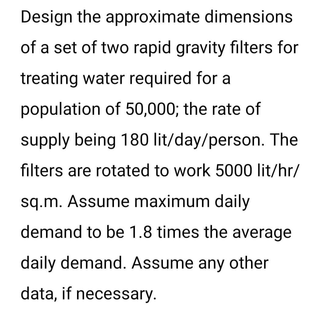 Design the approximate dimensions
of a set of two rapid gravity filters for
treating water required for a
population of 50,000; the rate of
supply being 180 lit/day/person. The
filters are rotated to work 5000 lit/hr/
sq.m. Assume maximum daily
demand to be 1.8 times the average
daily demand. Assume any other
data, if necessary.