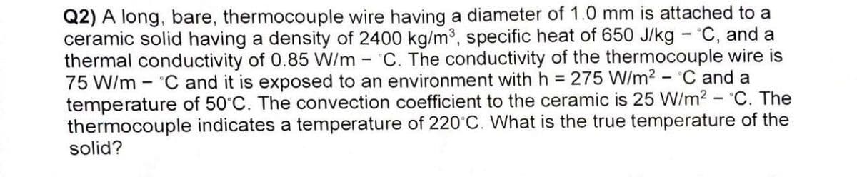 Q2) A long, bare, thermocouple wire having a diameter of 1.0 mm is attached to a
ceramic solid having a density of 2400 kg/m³, specific heat of 650 J/kg - °C, and a
thermal conductivity of 0.85 W/m - C. The conductivity of the thermocouple wire is
75 W/m C and it is exposed to an environment with h = 275 W/m² °C and a
temperature of 50°C. The convection coefficient to the ceramic is 25 W/m² - °C. The
thermocouple indicates a temperature of 220°C. What is the true temperature of the
solid?
-