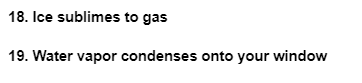 18. Ice sublimes to gas
19. Water vapor condenses onto your window