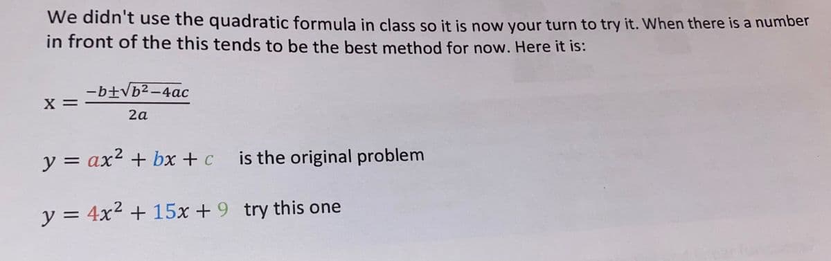 We didn't use the quadratic formula in class so it is now your turn to try it. When there is a number
in front of the this tends to be the best method for now. Here it is:
X =
-b+√b²-4ac
2a
y = ax² + bx+c is the original problem
y = 4x² + 15x + 9 try this one