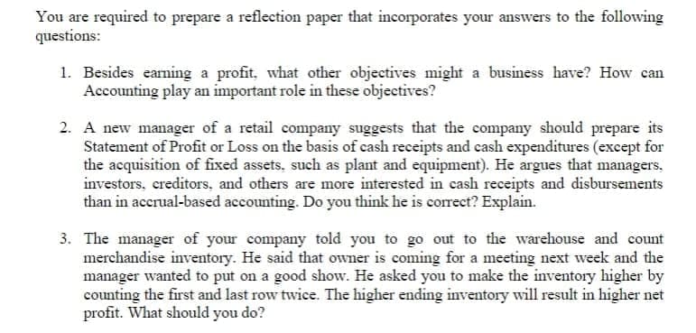 You are required to prepare a reflection paper that incorporates your answers to the following
questions:
1. Besides earning a profit, what other objectives might a business have? How can
Accounting play an important role in these objectives?
2. A new manager of a retail company suggests that the company should prepare its
Statement of Profit or Loss on the basis of cash receipts and cash expenditures (except for
the acquisition of fixed assets, such as plant and equipment). He argues that managers,
investors, creditors, and others are more interested in cash receipts and disbursements
than in accrual-based accounting. Do you think he is correct? Explain.
3. The manager of your company told you to go out to the warehouse and count
merchandise inventory. He said that owner is coming for a meeting next week and the
manager wanted to put on a good show. He asked you to make the inventory higher by
counting the first and last row twice. The higher ending inventory will result in higher net
profit. What should you do?
