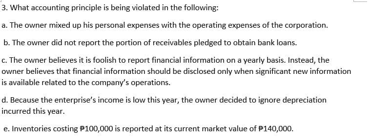 3. What accounting principle is being violated in the following:
a. The owner mixed up his personal expenses with the operating expenses of the corporation.
b. The owner did not report the portion of receivables pledged to obtain bank loans.
c. The owner believes it is foolish to report financial information on a yearly basis. Instead, the
owner believes that financial information should be disclosed only when significant new information
is available related to the company's operations.
d. Because the enterprise's income is low this year, the owner decided to ignore depreciation
incurred this year.
e. Inventories costing P100,000 is reported at its current market value of P140,000.
