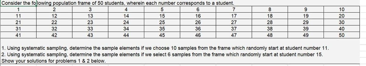 Consider the following population frame of 50 students, wherein each number corresponds to a student.
1
2
4
6
7
8
9.
10
11
12
13
14
16
17
18
19
20
21
22
23
24
26
27
28
29
30
31
32
33
34
36
37
38
39
40
41
42
43
44
46
47
48
49
50
1. Using systematic sampling, determine the sample elements if we choose 10 samples from the frame which randomly start at student number 11.
2. Using systematic sampling, determine the sample elements if we select 6 samples from the frame which randomly start at student number 15.
Show your solutions for problems 1 & 2 below.
15334
