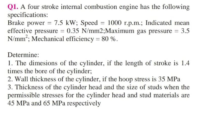 Q1. A four stroke internal combustion engine has the following
specifications:
Brake power =
effective pressure = 0.35 N/mm2;Maximum gas pressure = 3.5
N/mm2; Mechanical efficiency = 80 %.
7.5 kW; Speed = 1000 r.p.m.; Indicated mean
%3D
%3D
Determine:
1. The dimesions of the cylinder, if the length of stroke is 1.4
times the bore of the cylinder;
2. Wall thickness of the cylinder, if the hoop stress is 35 MPa
3. Thickness of the cylinder head and the size of studs when the
permissible stresses for the cylinder head and stud materials are
45 MPa and 65 MPa respectively
