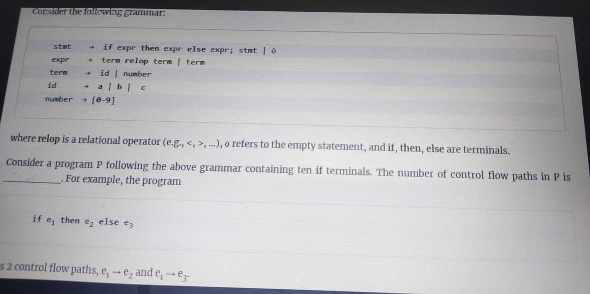 Consider the following gramnmar:
stmt
if expr then expr else expr; stmt | ở
expr
term relop term term
term
id number
id
a | b| c
number
- [0-9]
where relop is a relational operator (e.g., <, >, ...), ó refers to the empty statement, and if, then, else are terminals.
Consider a program P following the above grammar containing ten if terminals. The number of control flow paths in P is
For example, the program
if
e1
then
e2
else
e3
S2 control flow paths, e,-e, and e, e3.
