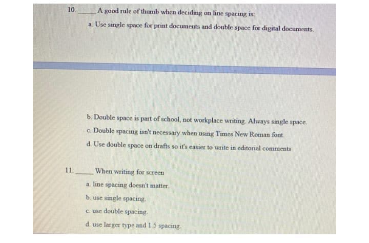 10.
A good rule of thumb when deciding on line spacing is:
a. Use single space for print documents and double space for digital documents.
b. Double space is part of school, not workplace writing. Always single space.
c. Double spacing isn't necessary when using Times New Roman font.
d. Use double space on drafts so it's easier to write in editorial comments
11.
When writing for screen
a. line spacing doesn't matter.
b. use single spacing.
c. use double spacing.
d. use larger type and 1.5 spacing.
