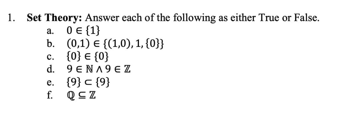 1.
Set Theory: Answer each of the following as either True or False.
0 {1}
b. (0,1) E {(1,0), 1, {0}}
c. {0} € {0}
d. 9 ENA9 E Z
e. {9} c {9}
f.
а.
с.
Q C Z
