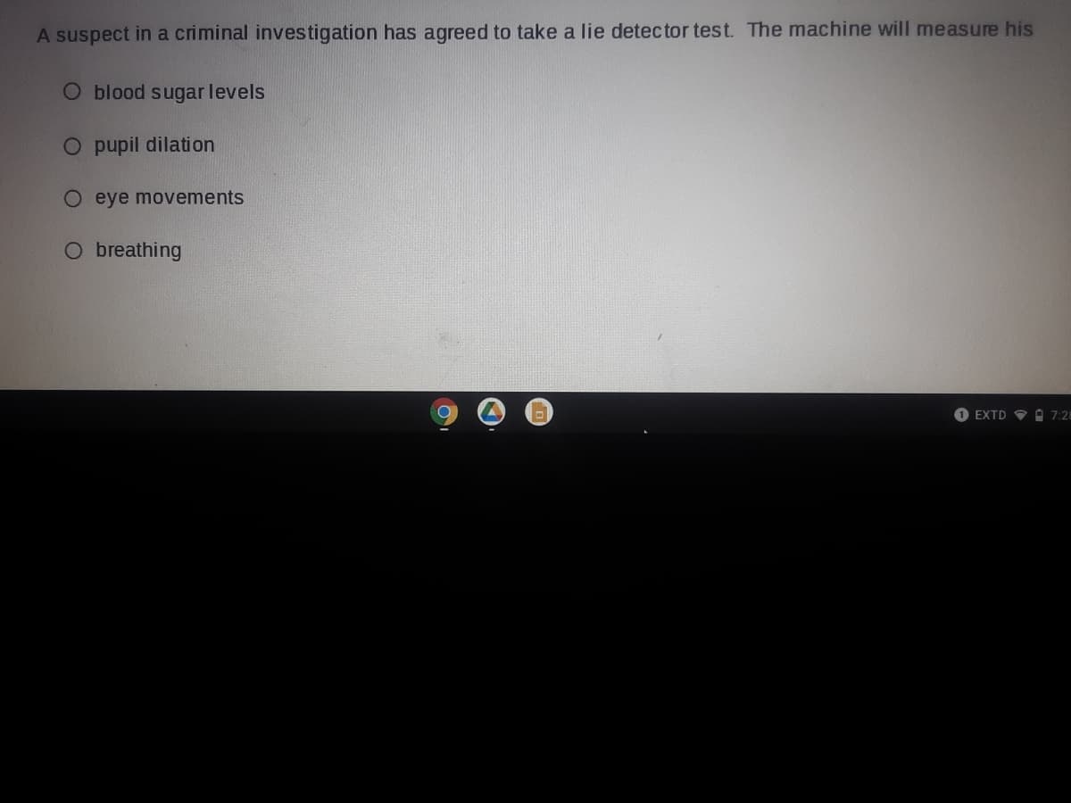 A suspect in a criminal investigation has agreed to take a lie detec tor test. The machine will measure his
O blood sugar levels
O pupil dilation
O eye movements
O breathing
O EXTD OA 7:28
