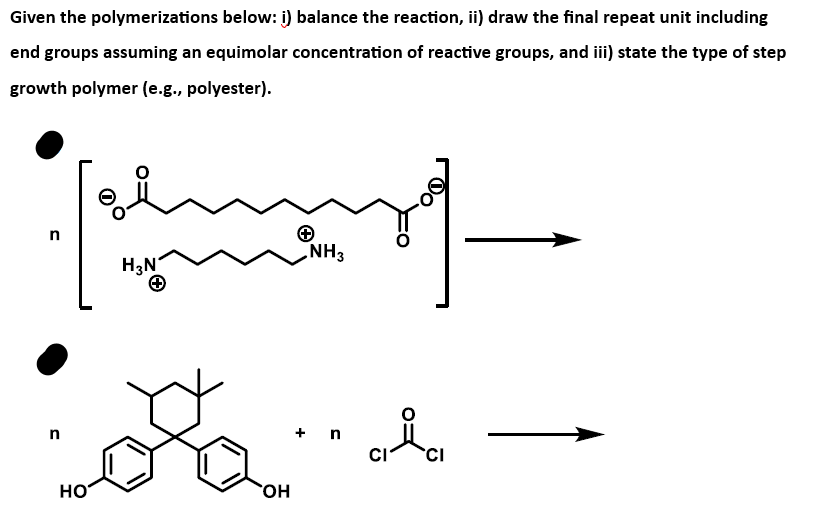 Given the polymerizations below: i) balance the reaction, ii) draw the final repeat unit including
end groups assuming an equimolar concentration of reactive groups, and iii) state the type of step
growth polymer (e.g., polyester).
n
n
HO
H₂N
o
OH
NH3
+ n
CI
CI