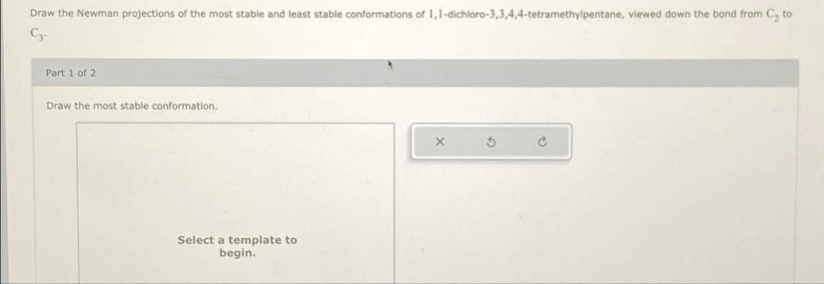 Draw the Newman projections of the most stable and least stable conformations of 1,1-dichloro-3,3,4,4-tetramethylpentane, viewed down the bond from C, to
C3-
Part 1 of 2
Draw the most stable conformation.
Select a template to
begin.
X