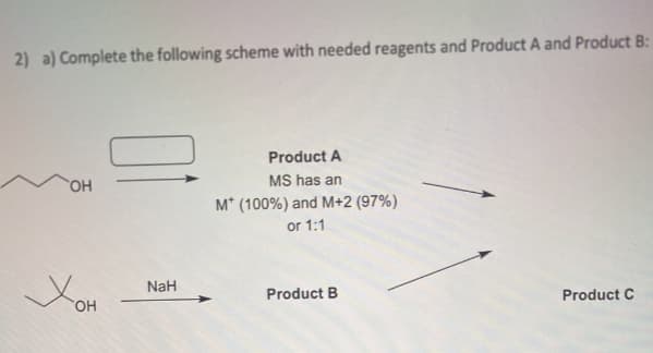 2) a) Complete the following scheme with needed reagents and Product A and Product B:
OH
Хон
NaH
Product A
MS has an
M* (100%) and M+2 (97%)
or 1:1
Product B
Product C