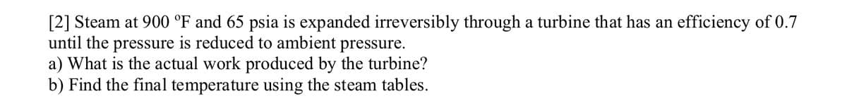 [2] Steam at 900 °F and 65 psia is expanded irreversibly through a turbine that has an efficiency of 0.7
until the pressure is reduced to ambient pressure.
a) What is the actual work produced by the turbine?
b) Find the final temperature using the steam tables.