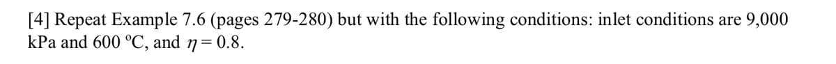 [4] Repeat Example 7.6 (pages 279-280) but with the following conditions: inlet conditions are 9,000
kPa and 600 °C, and n = 0.8.