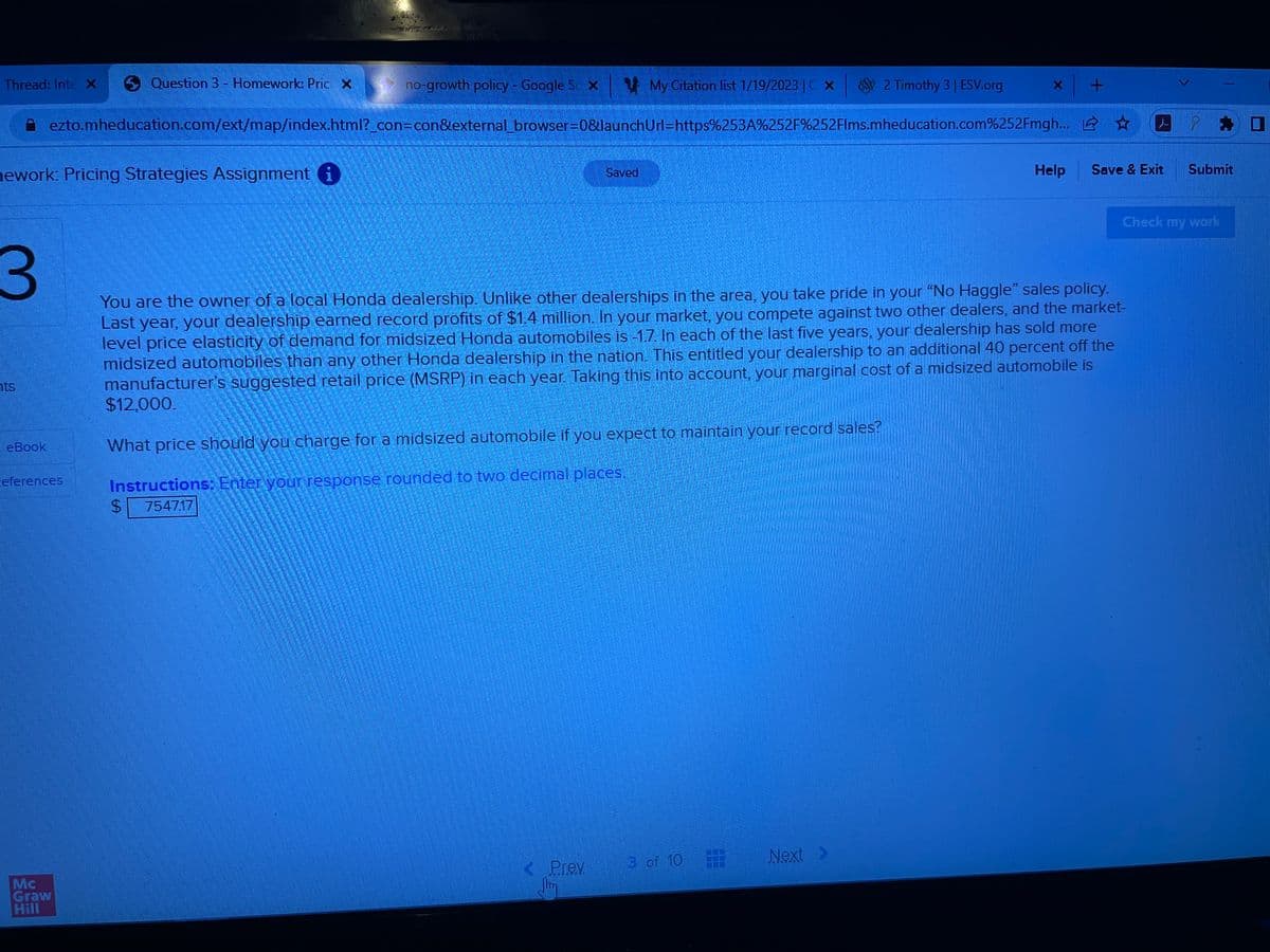 Thread: Inte X
hework: Pricing Strategies Assignment i
eBook
Question 3 - Homework: Pric X
no-growth policy - Google S. XMy Citation list 1/19/2023 |C X
ezto.mheducation.com/ext/map/index.html?_con=con&external_browser=0&launchUrl=https%253A%252F%252Flms.mheducation.com%252Fmgh... ☆
eferences
Mc
Graw
Hill
Saved
What price should you charge for a midsized automobile if you expect to maintain your record sales?
Instructions: Enter your response rounded to two decimal places.
$ 754717
< Prev
Jim
3
You are the owner of a local Honda dealership. Unlike other dealerships in the area, you take pride in your "No Haggle" sales policy.
Last year, your dealership earned record profits of $1.4 million. In your market, you compete against two other dealers, and the market-
level price elasticity of demand for midsized Honda automobiles is -1.7. In each of the last five years, your dealership has sold more
midsized automobiles than any other Honda dealership in the nation. This entitled your dealership to an additional 40 percent off the
manufacturer's suggested retail price (MSRP) in each year. Taking this into account, your marginal cost of a midsized automobile is
$12,000.
3 of 10
2 Timothy 3 | ESV.org
Next >
| +
Help
Save & Exit
E
Submit
Check my work