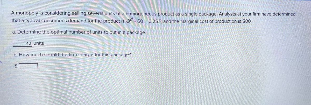 A monopoly is considering selling several units of a homogeneous product as a single package. Analysts at your firm have determined
that a typical consumer's demand for the product is Qd = 60 -0.25P, and the marginal cost of production is $80.
DITEM
a. Determine the optimal number of units to put in a package.
40 units
b. How much should the firm charge for this package?
momenta
HERE ARBE
JUMALATE
matagal
SLUTA