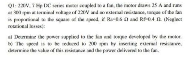 QI: 220V, 7 Hp DC series motor coupled to a fan, the motor draws 25 A and runs
at 300 rpm at terminal voltage of 220V and no external resistance, torque of the fan
is proportional to the square of the speed, if Ra-0.6 2 and Rf-0.4 N. (Neglect
rotational losses):
a) Determine the power supplied to the fan and torque developed by the motor.
b) The speed is to be reduced to 200 rpm by inserting external resistance,
determine the value of this resistance and the power delivered to the fan.
