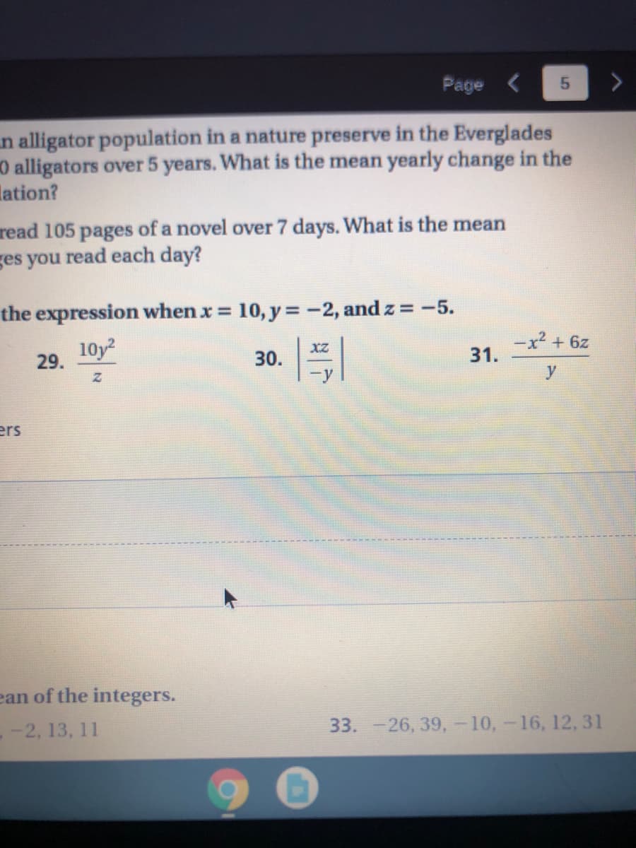 Page <
n alligator population in a nature preserve in the Everglades
0 alligators over 5 years. What is the mean yearly change in the
lation?
read 105 pages of a novel over 7 days. What is the mean
ges you read each day?
the expression when x = 10, y =-2, and z = -5.
%3D
10y
-x² + 6z
31.
29.
30.
y
ers
ean of the integers.
- -2, 13, 11
33. -26, 39, -10,-16, 12, 31
