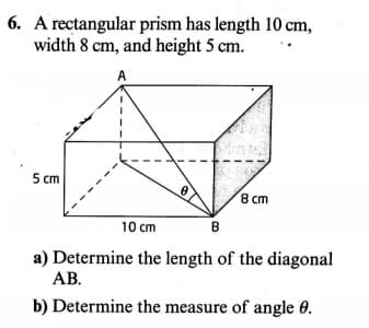 A rectangular prism has length 10 cm,
width 8 cm, and height 5 cm.
5 cm
8 cm
10 cm
в
a) Determine the length of the diagonal
AB.
b) Determine the measure of angle 0.
