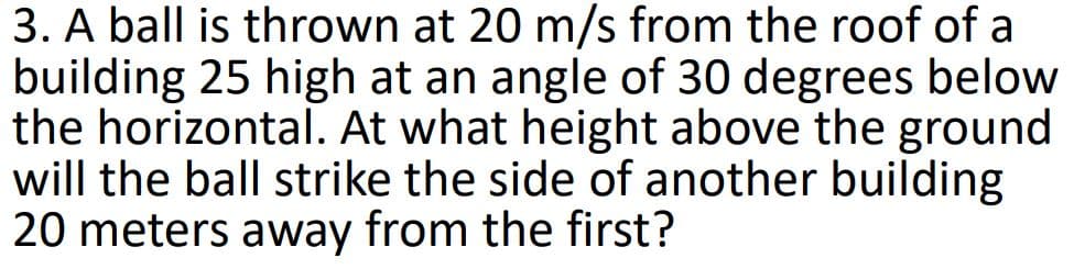 3. A ball is thrown at 20 m/s from the roof of a
building 25 high at an angle of 30 degrees below
the horizontal. At what height above the ground
will the ball strike the side of another building
20 meters away from the first?
