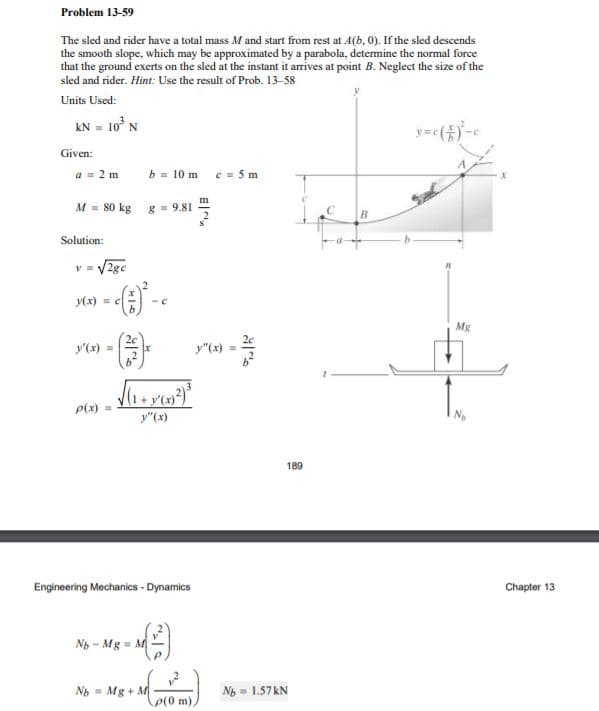 Problem 13-59
The sled and rider have a total mass M and start from rest at 4(b, 0). If the sled descends
the smooth slope, which may be approximated by a parabola, determine the normal force
that the ground exerts on the sled at the instant it arrives at point B. Neglect the size of the
sled and rider. Hint: Use the result of Prob. 13-58
Units Used:
kN = 10° N
Given:
a = 2 m
b = 10 m c = 5 m
M = 80 kg g = 9.81
Solution:
V2ge
y(x) = c
Mg
20
y'(x) =
y"(x) =
P(x)
y"(x)
189
Engineering Mechanics - Dynamics
Chapter 13
Nh - Mg = M
Nh = Mg + M
Nh = 1.57KN
p(0 m),
