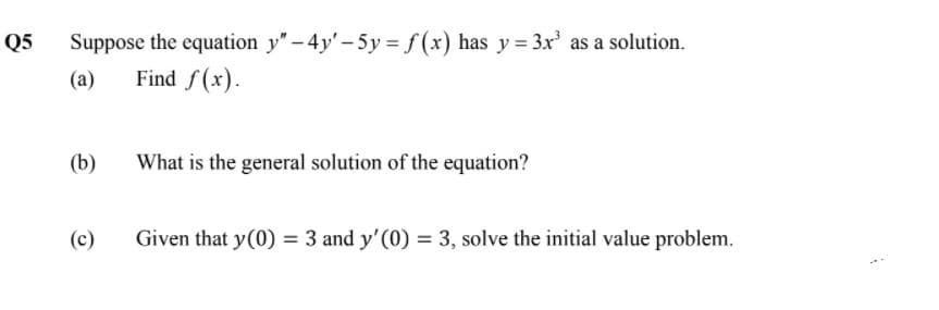 Suppose the equation y"- 4y'-5y = f(x) has y = 3x' as a solution.
Find f(x).
Q5
(a)
(b)
What is the general solution of the equation?
(c)
Given that y(0) = 3 and y'(0) = 3, solve the initial value problem.
