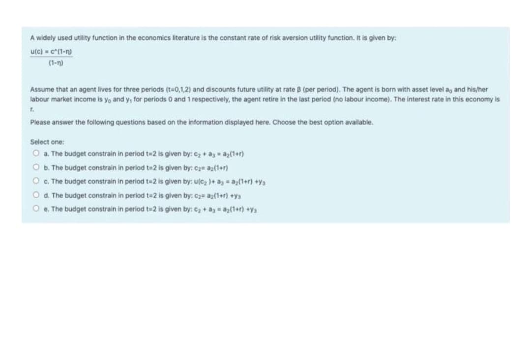 A widely used utility function in the economics literature is the constant rate of risk aversion utility function. It is given by:
u(c) = c*(1-n)
(1-n)
Assume that an agent lives for three periods (t-0,1,2) and discounts future utility at rate B (per period). The agent is born with asset level a, and his/her
labour market income is yo and y, for periods O and 1 respectively, the agent retire in the last period (no labour income). The interest rate in this economy is
r.
Please answer the following questions based on the information displayed here. Choose the best option available.
Select one:
O a. The budget constrain in period t=2 is given by:C2+ ay az(1+r)
O b. The budget constrain in period t=2 is given by: Cam a2(1+r)
O C. The budget constrain in period t=2 is given by: u(c2)+ a a;(1+r) +ys
O d. The budget constrain in period t=2 is given by: C2= az(1+r) +ya
O e. The budget constrain in period t#2 is given by: C2+a a(1+r) +ya
