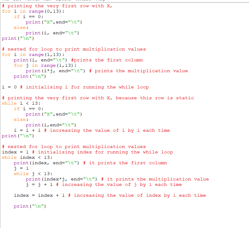 # printing the very first row with X,
for i in range (0,13) :
if i == 0:
print ("X",end="\t")
else:
print (i, end="\t")
print ("\n")
# nested for loop to print multiplication values
for i in range (1,13) :
print (i, end="\t") #prints the first column
for j in range (1,13):
print (i*j, end="\t") # prints the multiplication value
print ("\n")
i = 0 # initialising i for running the while loop
# printing the very first row with X, because this row is static
while i < 13:
if i == 0:
print ("X", end="\t")
else:
print (i, end="\t")
i = i + 1 # increasing the value of i by 1 each time
print ("\n")
# nested for loop to print multiplication values
index = 1 # initialising index for running the while loop
while index < 13:
print (index, end="\t") # it prints the first column
j = 1
while j < 13:
print (index*j, end="\t") # it prints the multiplication value
j = j + 1 # increasing the value ofj by 1 each time
index = index + 1 # increasing the value of index by 1 each time
print ("\n")
