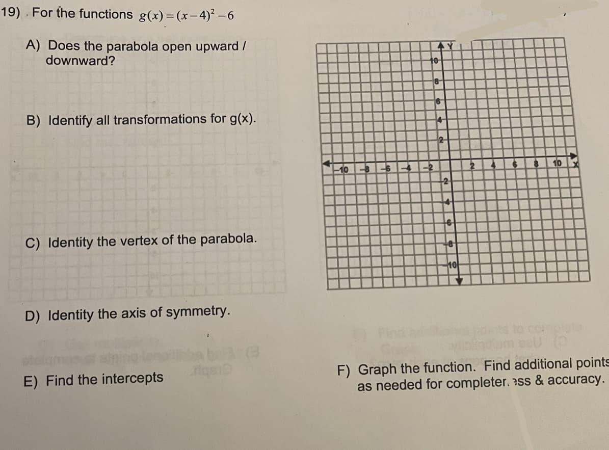 19) For the functions g(x) = (x-4)² – 6
A) Does the parabola open upward /
downward?
10
B) Identify all transformations for g(x).
2
10
12
C) Identity the vertex of the parabola.
10
D) Identity the axis of symmetry.
37(3
riqe
F) Graph the function. Find additional points
as needed for completer. ss & accuracy.
E) Find the intercepts
