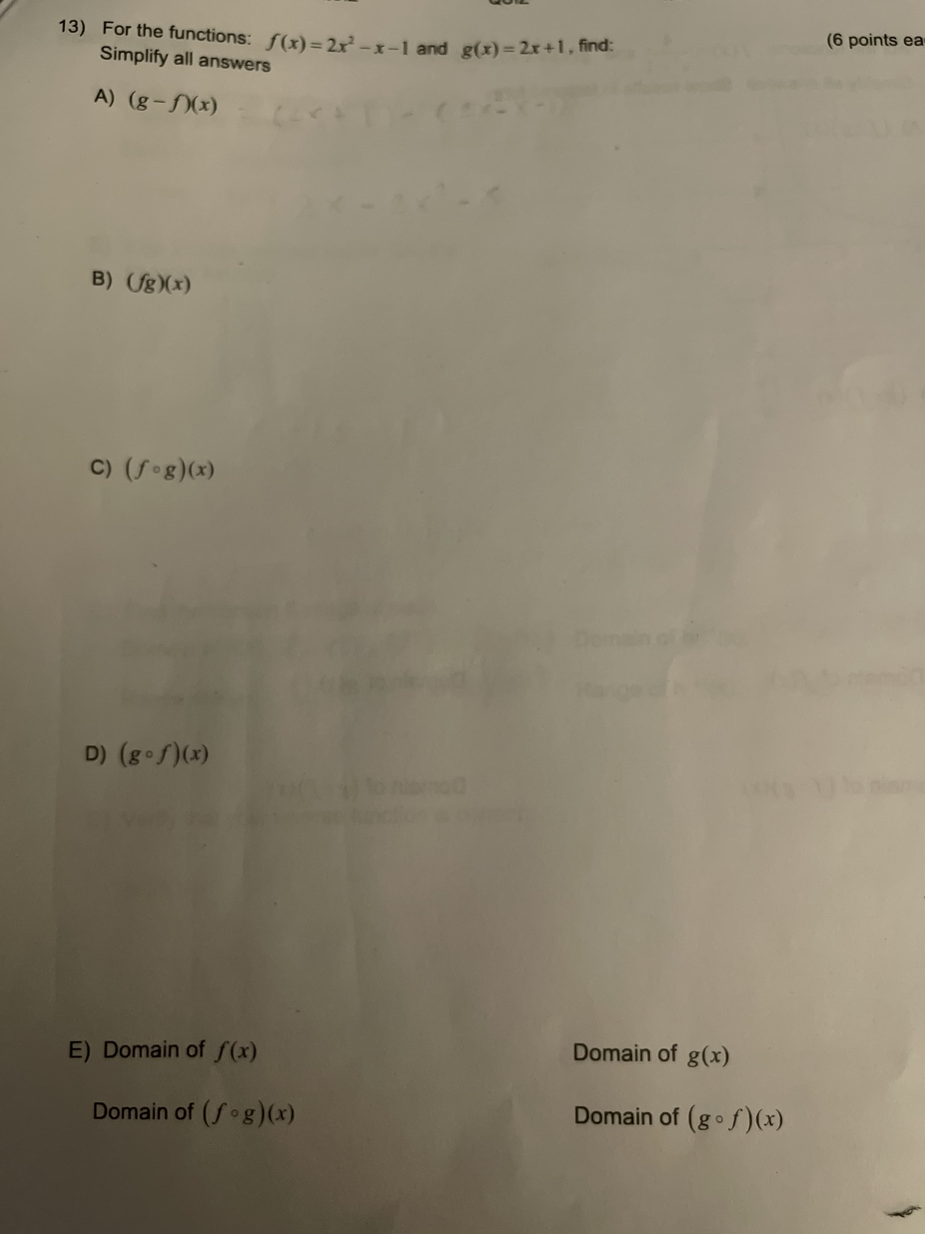 (6 points ea
13) For the functions: f(x) =2x-x-1 and g(x)%3D2x+1.nd
Simplify all answers
27)
(x)(f – 8) (V
B) (fg)(x)
(x)(8o f) (Ɔ
(x)(S •3) (a
Domain of g(x)
E) Domain of f(x)
Domain of (gof)(x)
Domain of (fog)(x)
