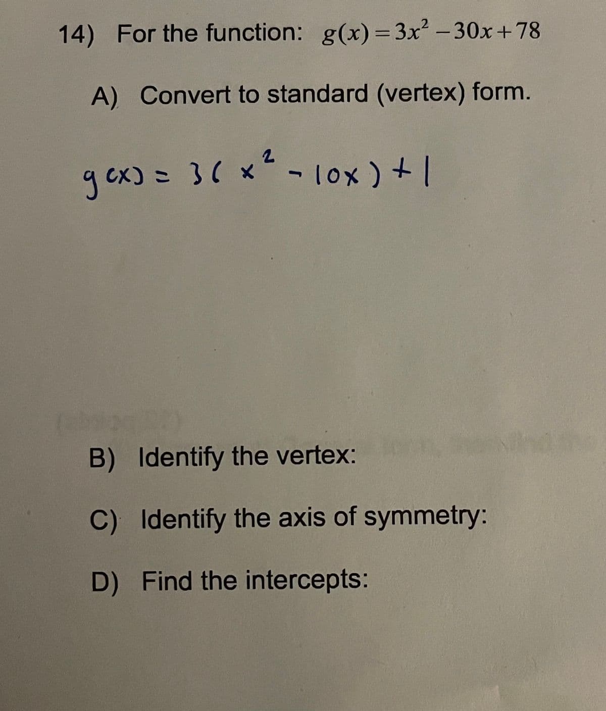 ### Problem 14

**Given Function**: 
\[ g(x) = 3x^2 - 30x + 78 \]

---

**A) Convert to standard (vertex) form.**

Given:
\[ g(x) = 3(x^2 - 10x + 1) \]

---

**B) Identify the vertex:**

To identify the vertex of the quadratic function in standard form, complete the square in the expression inside the parentheses.

---

**C) Identify the axis of symmetry:**

The axis of symmetry can be found using the formula:
\[ x = -\frac{b}{2a} \]

---

**D) Find the intercepts:**

To find the intercepts, set \( g(x) = 0 \) for x-intercepts and set \( x = 0 \) to find the y-intercept.