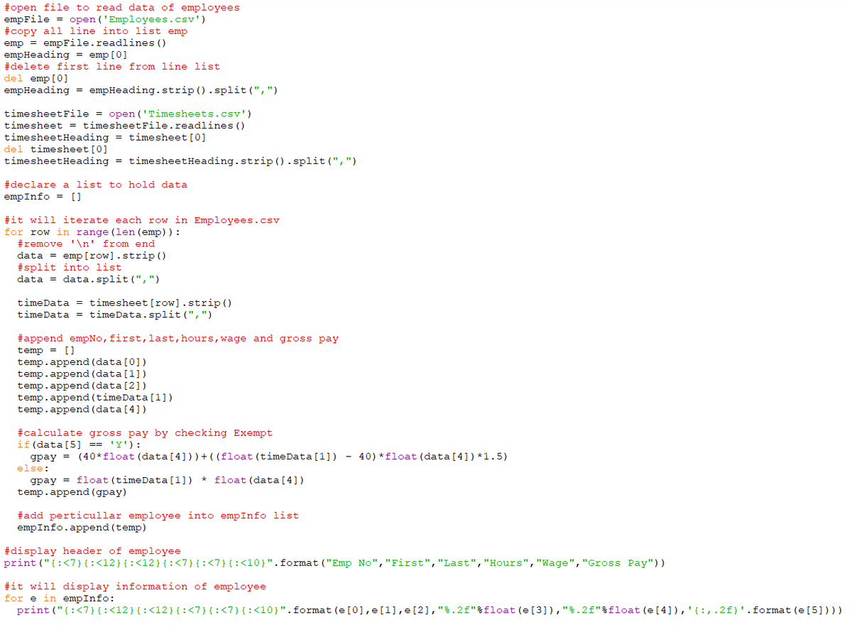 #open file to read data of employees
empFile = open ('Employees.csv')
#copy all line into list emp
emp = empFile.readlines ()
empHeading = emp[0]
#delete first line from line list
del emp [0]
empHeading = empHeading.strip ().split (",")
timesheetFile = open ('Timesheets.csv')
timesheet = timesheetFile.readlines ()
timesheetHeading = timesheet [0]
del timesheet [0]
timesheetHeading = timesheetHeading.strip ().split(",")
#declare a list to hold data
empInfo = []
#it will iterate each row in Employees.csv
for row in range (len (emp)) :
#remove ' \n' from end
data = emp[row].strip ()
#split into list
data = data.split(",")
timeData = timesheet [row].strip ()
timeData = timeData.split (",")
#append empNo, first, last, hours,wage and gross pay
temp = []
temp.append (data [0])
temp.append (data[1])
temp.append (data [2])
temp.append (timeData [1])
temp.append (data [4])
#calculate gross pay by checking Exempt
if (data [5] == 'Y'):
gpay = (40*float (data[4]))+((float(timeData[1]) - 40) *float (data [4])*1.5)
else:
gpay = float (timeData[1]) * float (data [ 4] )
temp.append (gpay)
#add perticullar employee into empInfo list
empInfo.append (temp)
#display header of employee
print ("{:<7}{:<12}{:<12}{:<7}{:<7}{:<10}".format ("Emp No", "First","Last","Hours","Wage","Gross Pay"))
#it will display information of employee
for e in empInfo:
print ("{:<7}{:<12}{:<12}{:<7}{:<7}{:<10}".format (e [0], e[1],e[2],"%.2f"%float(e[3]),"%.2f"%float (e[4]),'{:,.2f}'.format (e[5])))
