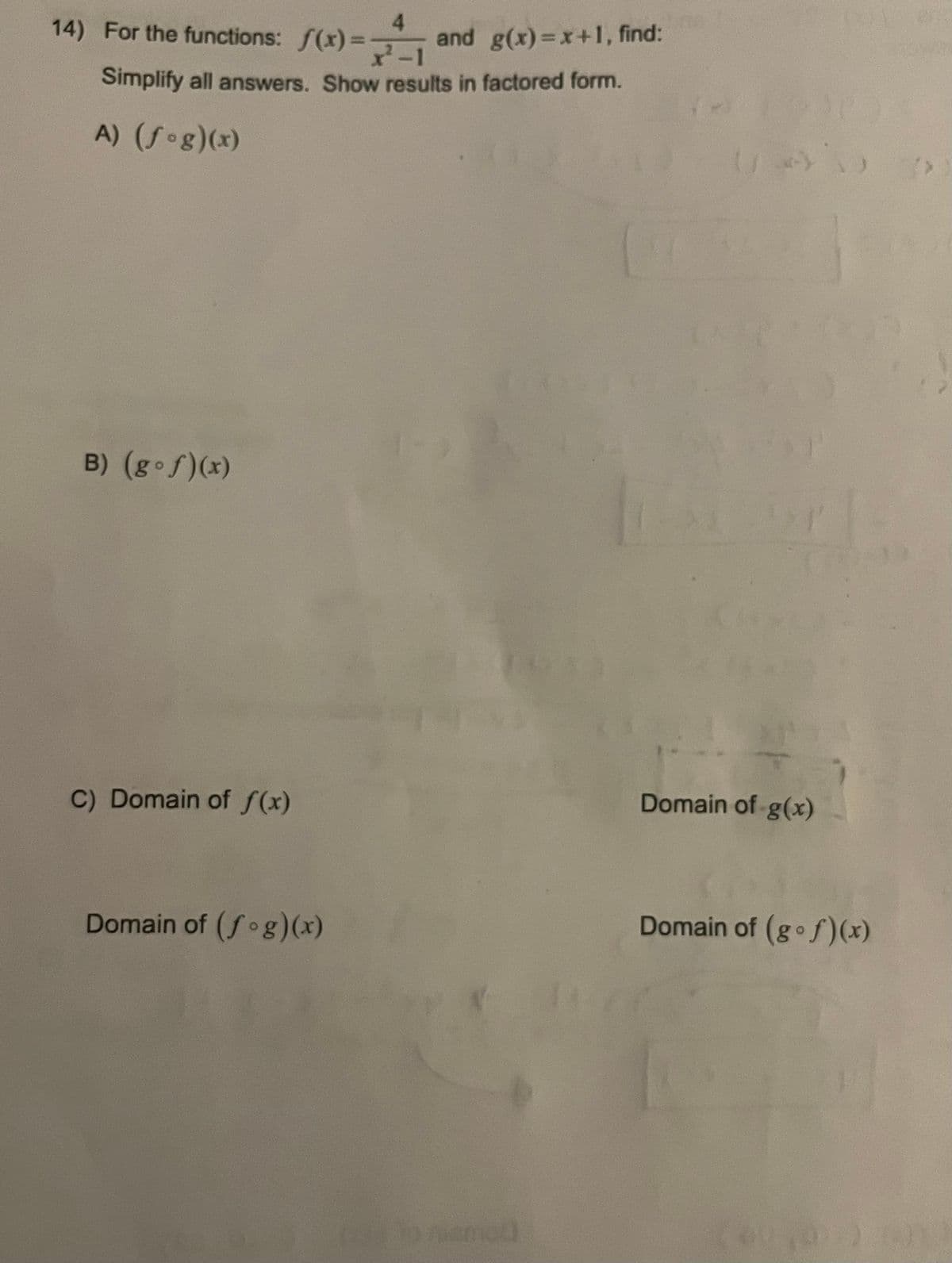 **Problem 14:**

For the functions \( f(x) = \frac{4}{x^2 - 1} \) and \( g(x) = x + 1 \), find:

Simplify all answers. Show results in factored form.

A) \( (f \circ g)(x) \)

B) \( (g \circ f)(x) \)

C) Domain of \( f(x) \)

Domain of \( g(x) \)

Domain of \( (f \circ g)(x) \)

Domain of \( (g \circ f)(x) \)