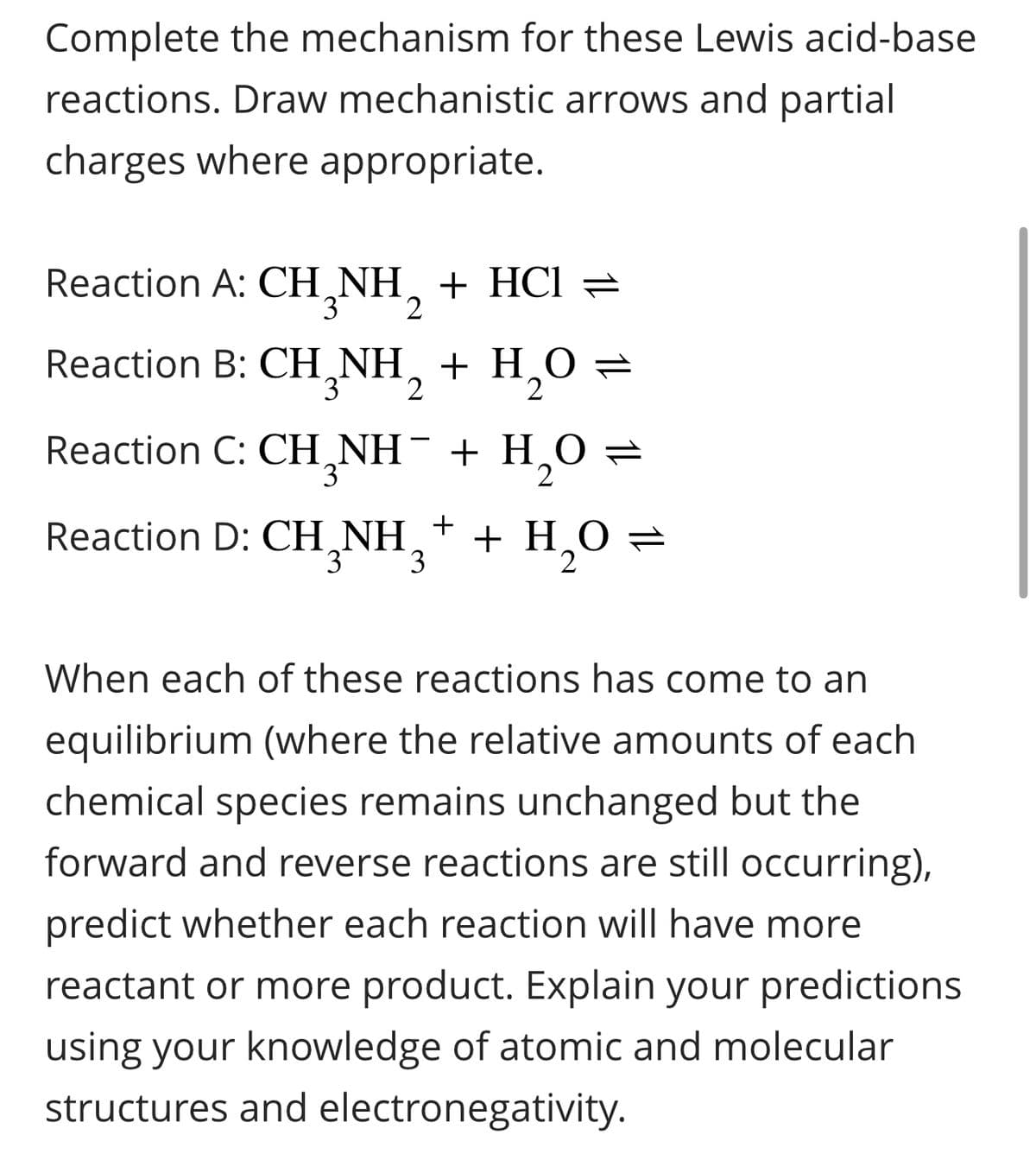 Complete the mechanism for these Lewis acid-base
reactions. Draw mechanistic arrows and partial
charges where appropriate.
Reaction A: CH₂NH₂ + HCl =
3
Reaction B: CH₂NH₂ + H₂O =
3
Reaction C: CH₂NH¯ + H₂O =
3
+
Reaction D: CH₂NH 3 + H₂O
2
When each of these reactions has come to an
equilibrium (where the relative amounts of each
chemical species remains unchanged but the
forward and reverse reactions are still occurring),
predict whether each reaction will have more
reactant or more product. Explain your predictions
using your knowledge of atomic and molecular
structures and electronegativity.