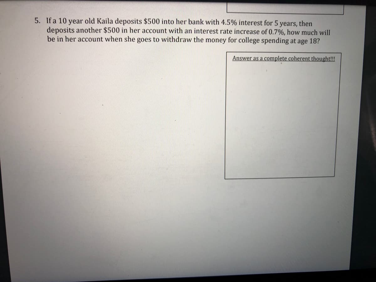 5. If a 10 year old Kaila deposits $500 into her bank with 4.5% interest for 5 years, then
deposits another $500 in her account with an interest rate increase of 0.7%, how much will
be in her account when she goes to withdraw the money for college spending at age 18?
Answer as a complete coherent thought!!!
