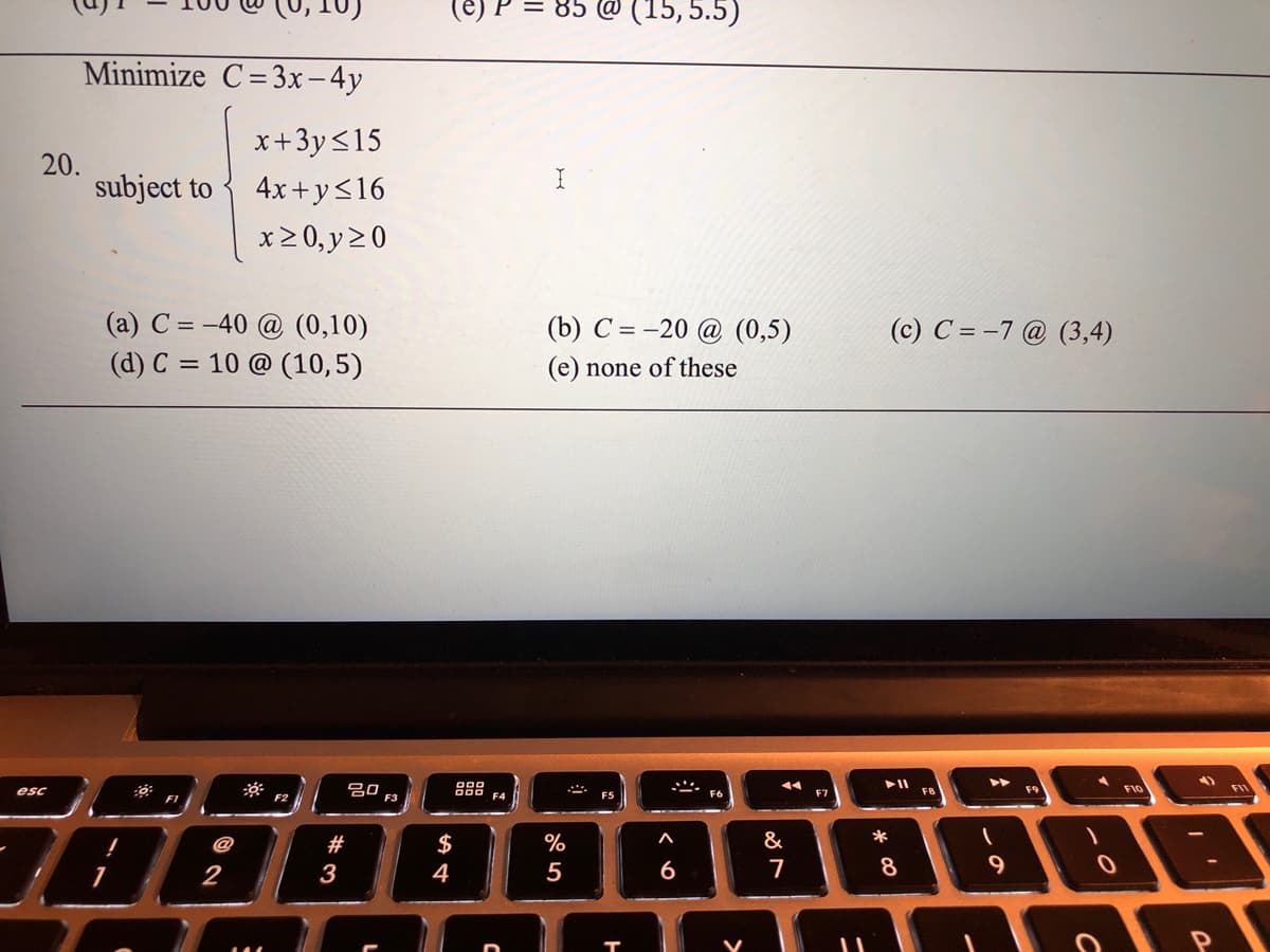 @ (15,5.5)
Minimize C=3x-4y
x+3y<15
20.
subject to
4x+y<16
x20, y20
(a) C = -40 @ (0,10)
(b) C = -20 @ (0,5)
(c) C = -7 @ (3,4)
(d) C = 10 @ (10,5)
(e) none of these
20
F3
888
FIO
esc
F9
FIL
F2
F4
F5
F7
78888
@
#
$
%
&
*
2
3
4
6
8.
