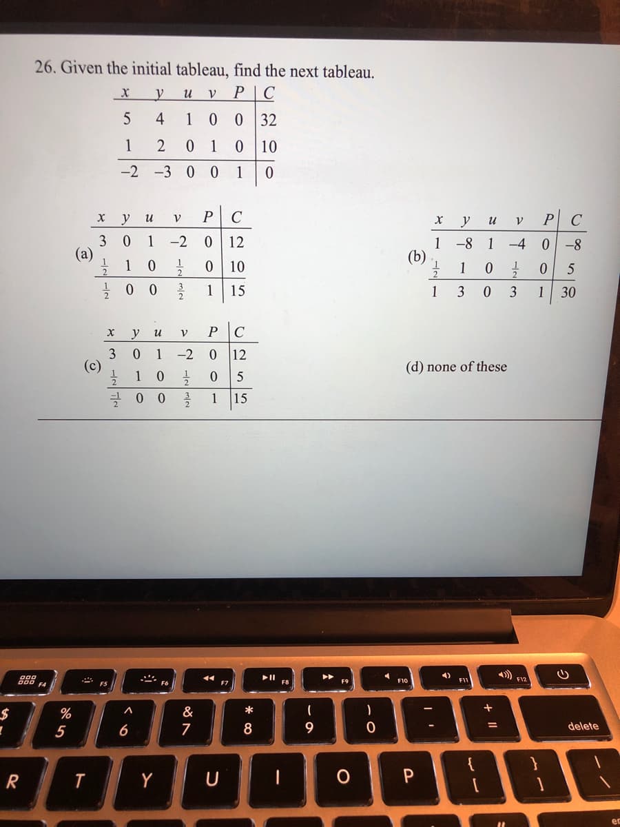 26. Given the initial tableau, find the next tableau.
P|C
5
4
1
32
1
2
1
10
-2
-3 0 0
1
y
C
P C
и
y
и
3
(a)
1
-2
12
1
(b)
-8 1
-4
0 -8
10
1
1
15
1
3
3
1
30
y
u
P
C
3
(c)
1
-2
12
(d) none of these
1
5
1
15
888
4)
FII
F10
F12
F4
F7
F8
%
&
*
)
+
5
6
7
8
9
delete
R
Y
+ ||
