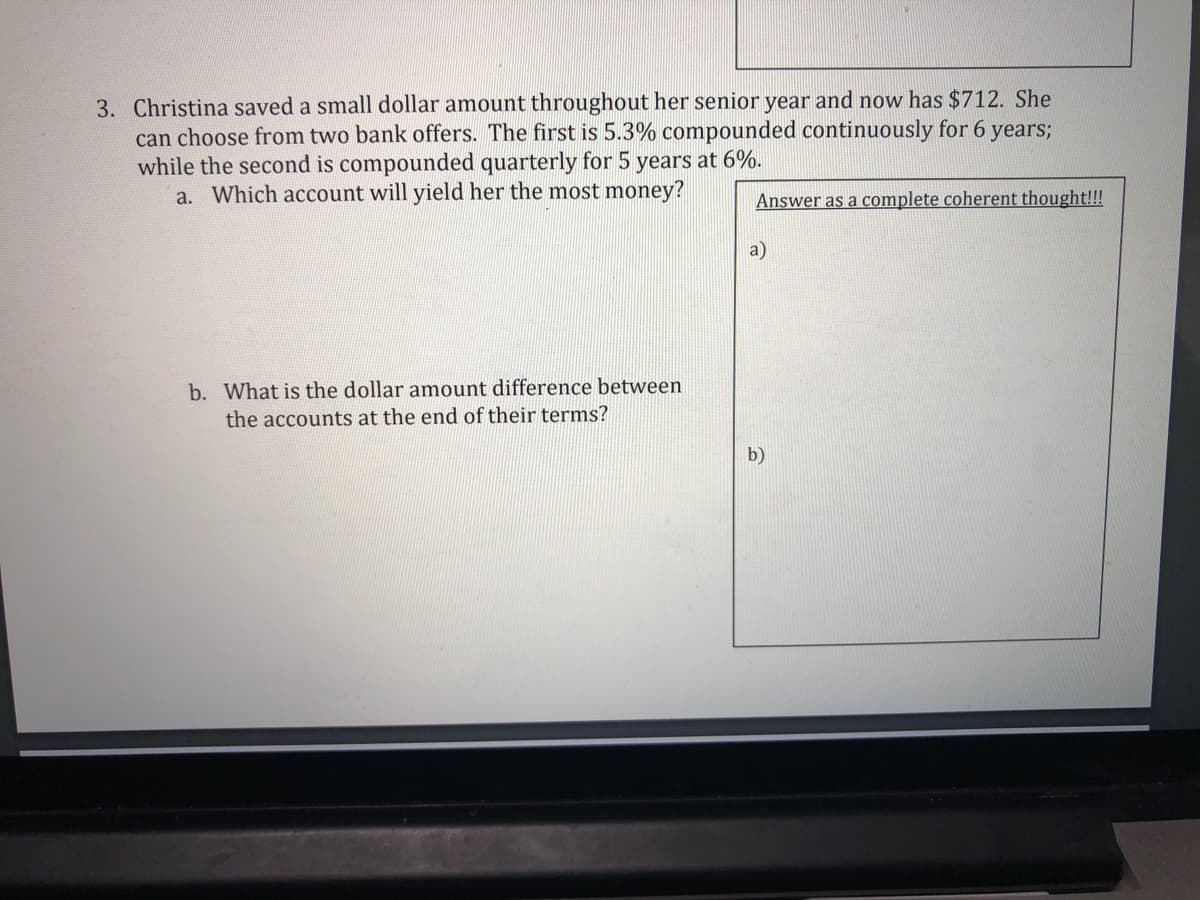 3. Christina saved a small dollar amount throughout her senior year and now has $712. She
can choose from two bank offers. The first is 5.3% compounded continuously for 6 years;
while the second is compounded quarterly for 5 years at 6%.
a. Which account will yield her the most money?
Answer as a complete coherent thought!!!
a)
b. What is the dollar amount difference between
the accounts at the end of their terms?
b)
