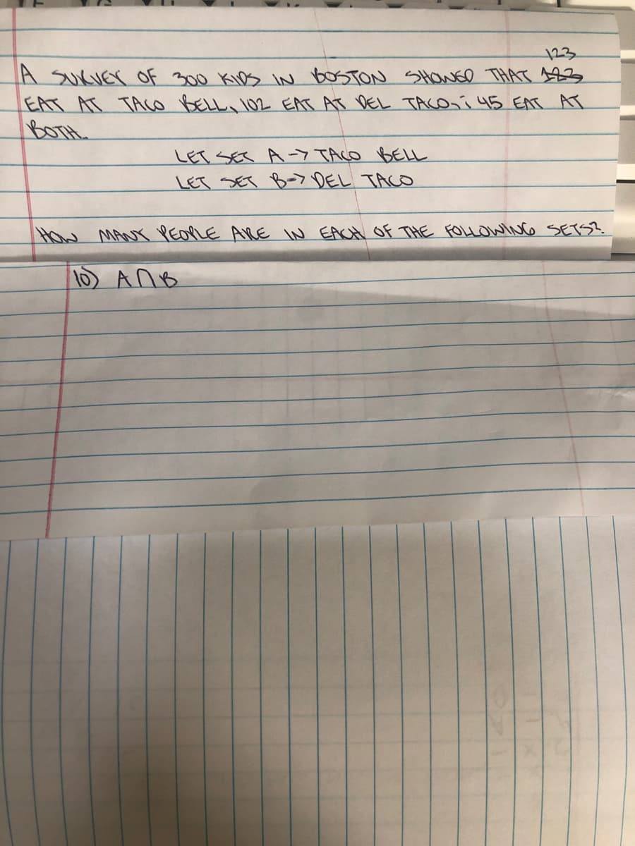 123
A SUKUEY OF 300 KIDS IN BOSTON SHowED THAT 123
EAT AT TAco BELL 102 EAT AT DEL TACOní 45 EAT AT
BOTH
LET SES A-7 TACO BELL
LET SET B- DEL TACO
How MANY PEOLE ARE IN EACH Of THE FOLLOWING SETS?.
1) AnB
