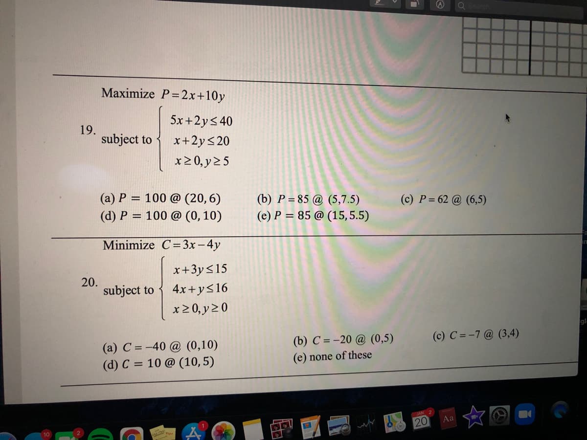 Maximize P=2x+10y
5x +2y< 40
19.
subject to
x+2y<20
x20, y2 5
(a) P = 100 @ (20, 6)
(b) P = 85 @ (5,7.5)
(e) P = 85 @ (15, 5.5)
(c) P = 62 @ (6,5)
(d) P = 100 @ (0, 10)
%3D
Minimize C=3x – 4y
x+3y<15
20.
subject to
4x+y<16
x2 0, y20
gl
(b) C = -20 @ (0,5)
(c) C = -7@ (3,4)
(a) C = -40 @ (0,10)
(d) C = 10 @ (10,5)
none of these
20
Aa
