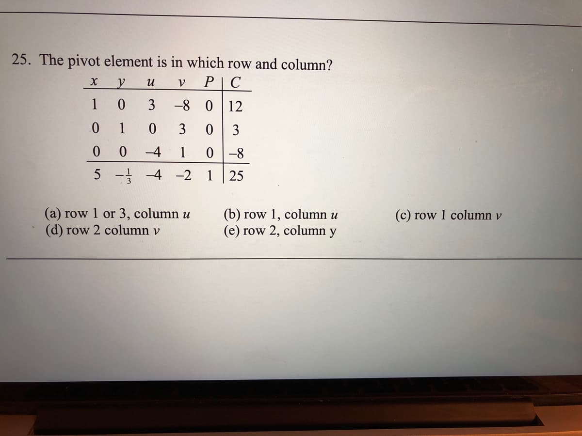 25. The pivot element is in which row and column?
и
PC
1
3
-8 0 12
0 1
3
03
0 0
-4
1
0-8
5 - -4 -2 1 25
(a) row 1 or 3, column u
(d) row 2 column v
(b) row 1, column u
(e) row 2, column
(c) row 1 column v
y
