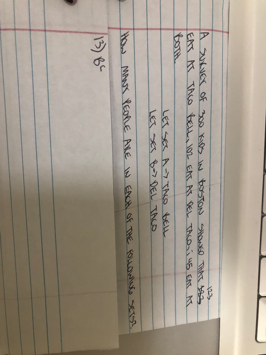 23
A SUKVEY OF 300 Kios IN BOSTON SHOWED THAT 193
EAT AT TACO BELLa 102 EAT AT DEL TACO í 45 EAT AT
BOTH
LET SES A-7 TACO BELL
LET SET -7 DEL TACO
HOw
MANY PEOPLE ARE N EACH Of THE FOLLOWING SETS?.
13)8-
